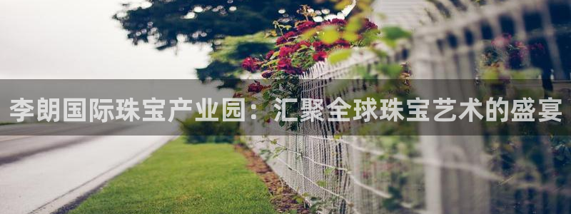 天宏娱乐杨叔：李朗国际珠宝产业园：汇聚全球珠宝艺术的盛宴