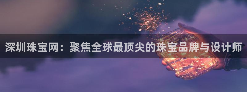 天宏娱乐男神季叔：深圳珠宝网：聚焦全球最顶尖的珠宝品牌与设计