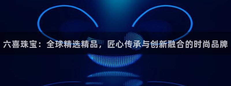 广州宏创天美娱乐文化:六喜珠宝:全球精选精品,匠心传承与创新